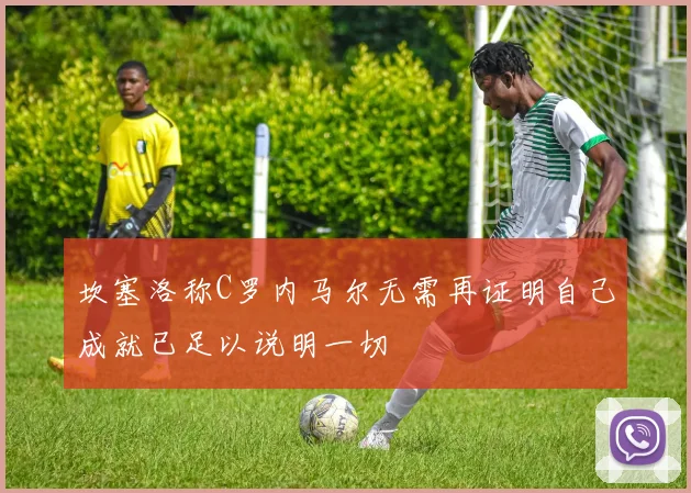 坎塞洛称C罗内马尔无需再证明自己成就已足以说明一切