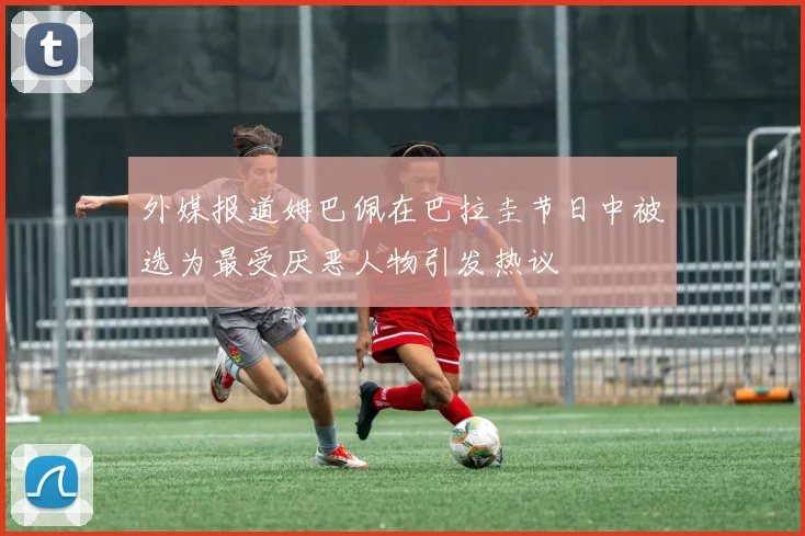 外媒报道姆巴佩在巴拉圭节日中被选为最受厌恶人物引发热议
