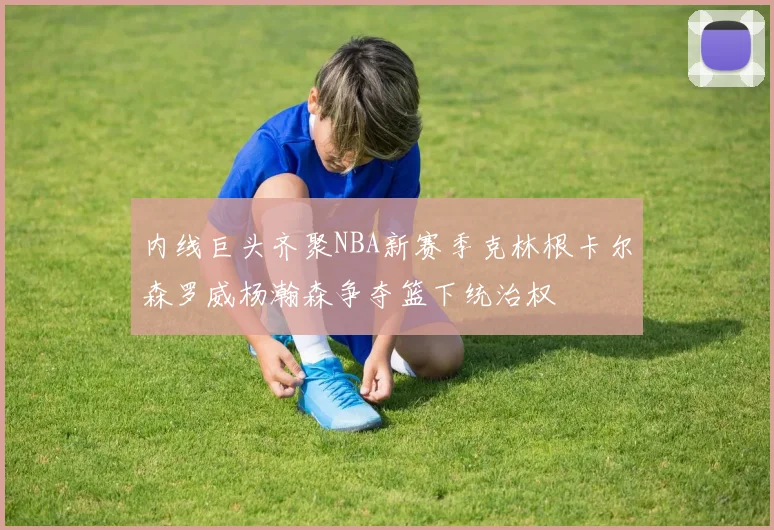内线巨头齐聚NBA新赛季克林根卡尔森罗威杨瀚森争夺篮下统治权