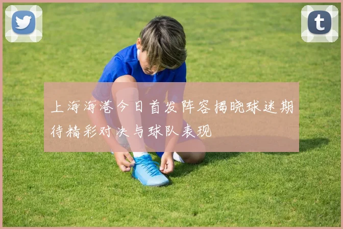 上海海港今日首发阵容揭晓球迷期待精彩对决与球队表现