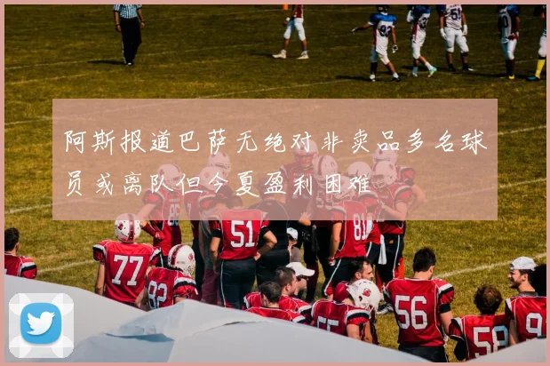 阿斯报道巴萨无绝对非卖品多名球员或离队但今夏盈利困难