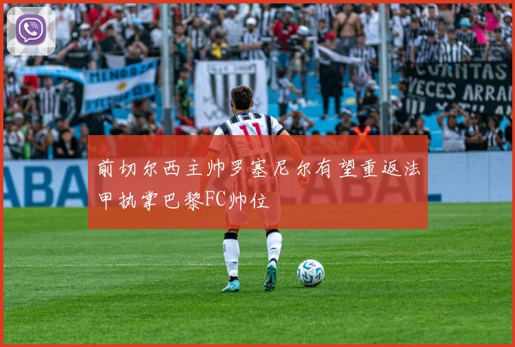 前切尔西主帅罗塞尼尔有望重返法甲执掌巴黎FC帅位