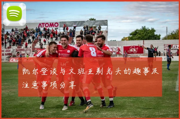 凯尔登谈与文班互剃光头的趣事及注意事项分享