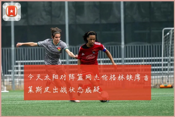 今天太阳对阵篮网杰伦格林缺席吉莱斯皮出战状态成疑
