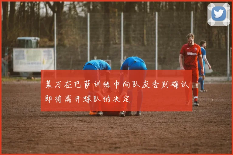 莱万在巴萨训练中向队友告别确认即将离开球队的决定