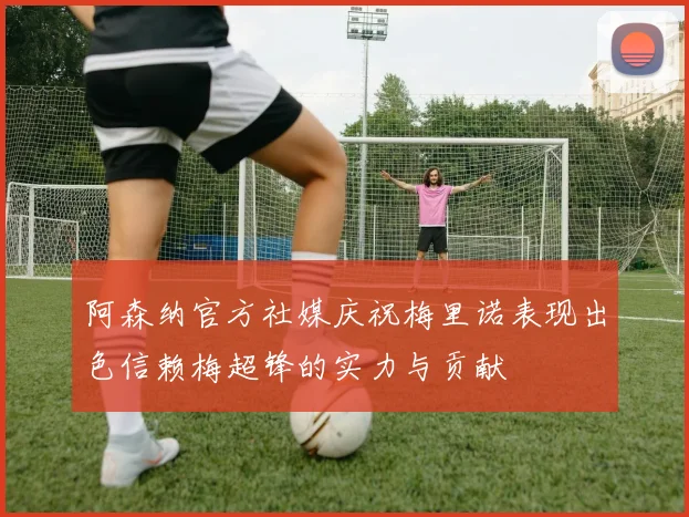 阿森纳官方社媒庆祝梅里诺表现出色信赖梅超锋的实力与贡献
