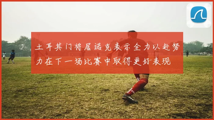 土耳其门将居诺克表示全力以赴努力在下一场比赛中取得更好表现