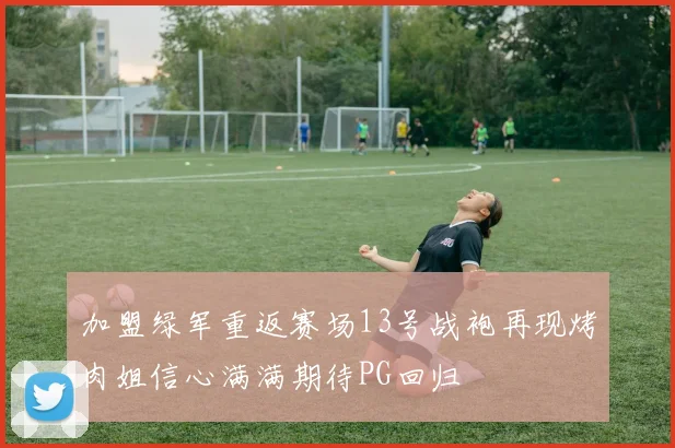 加盟绿军重返赛场13号战袍再现烤肉姐信心满满期待PG回归