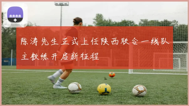 陈涛先生正式上任陕西联合一线队主教练开启新征程