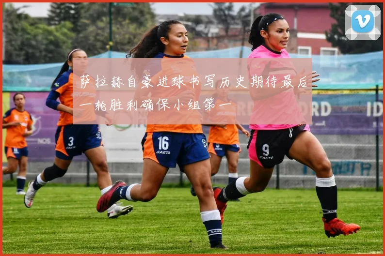 萨拉赫自豪进球书写历史期待最后一轮胜利确保小组第一