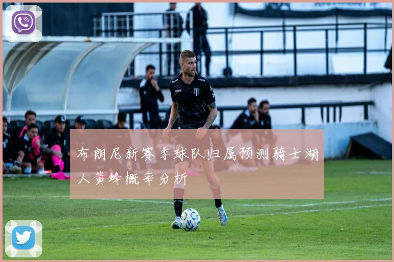 布朗尼新赛季球队归属预测骑士湖人黄蜂概率分析